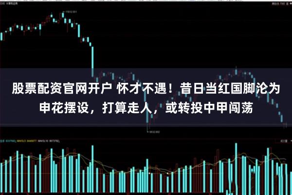 股票配资官网开户 怀才不遇！昔日当红国脚沦为申花摆设，打算走人，或转投中甲闯荡