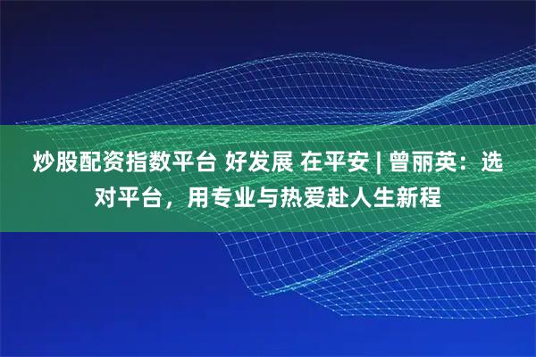 炒股配资指数平台 好发展 在平安 | 曾丽英：选对平台，用专业与热爱赴人生新程