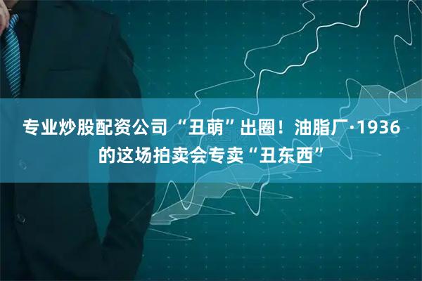 专业炒股配资公司 “丑萌”出圈！油脂厂·1936的这场拍卖会专卖“丑东西”