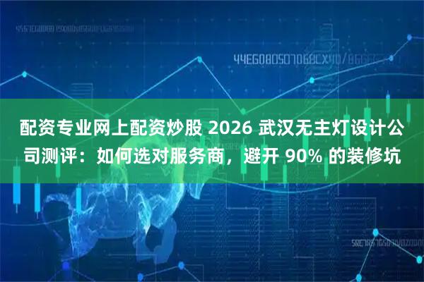 配资专业网上配资炒股 2026 武汉无主灯设计公司测评：如何选对服务商，避开 90% 的装修坑