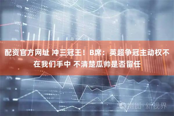 配资官方网址 冲三冠王！B席：英超争冠主动权不在我们手中 不清楚瓜帅是否留任