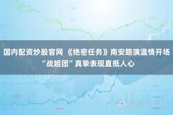 国内配资炒股官网 《绝密任务》南安路演温情开场 “战姐团”真挚表现直抵人心