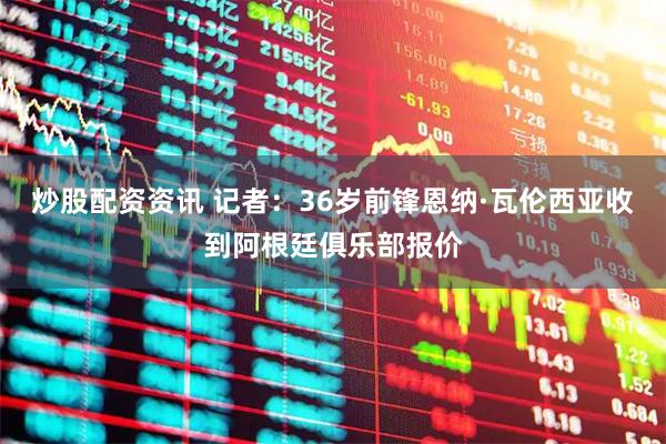 炒股配资资讯 记者：36岁前锋恩纳·瓦伦西亚收到阿根廷俱乐部报价