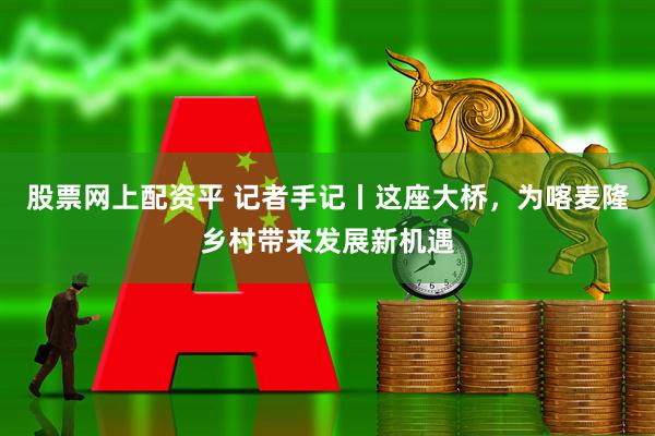 股票网上配资平 记者手记丨这座大桥，为喀麦隆乡村带来发展新机遇