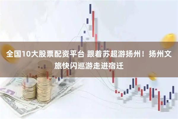 全国10大股票配资平台 跟着苏超游扬州！扬州文旅快闪巡游走进宿迁