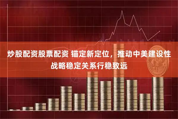 炒股配资股票配资 锚定新定位，推动中美建设性战略稳定关系行稳致远